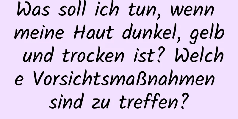 Was soll ich tun, wenn meine Haut dunkel, gelb und trocken ist? Welche Vorsichtsmaßnahmen sind zu treffen?