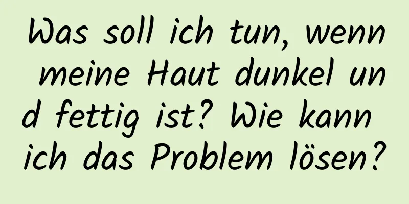 Was soll ich tun, wenn meine Haut dunkel und fettig ist? Wie kann ich das Problem lösen?