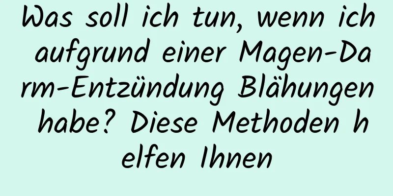 Was soll ich tun, wenn ich aufgrund einer Magen-Darm-Entzündung Blähungen habe? Diese Methoden helfen Ihnen