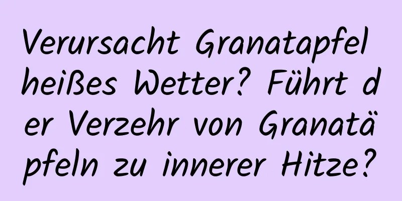 Verursacht Granatapfel heißes Wetter? Führt der Verzehr von Granatäpfeln zu innerer Hitze?