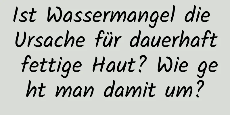 Ist Wassermangel die Ursache für dauerhaft fettige Haut? Wie geht man damit um?