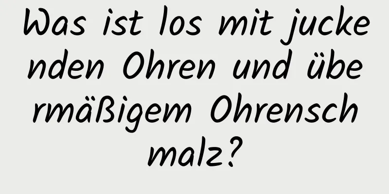 Was ist los mit juckenden Ohren und übermäßigem Ohrenschmalz?