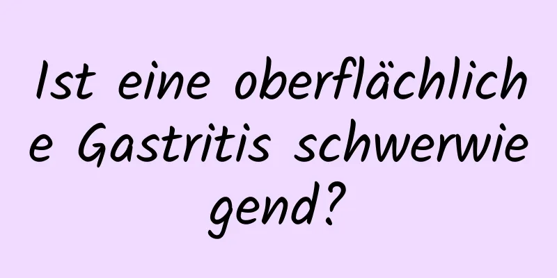 Ist eine oberflächliche Gastritis schwerwiegend?