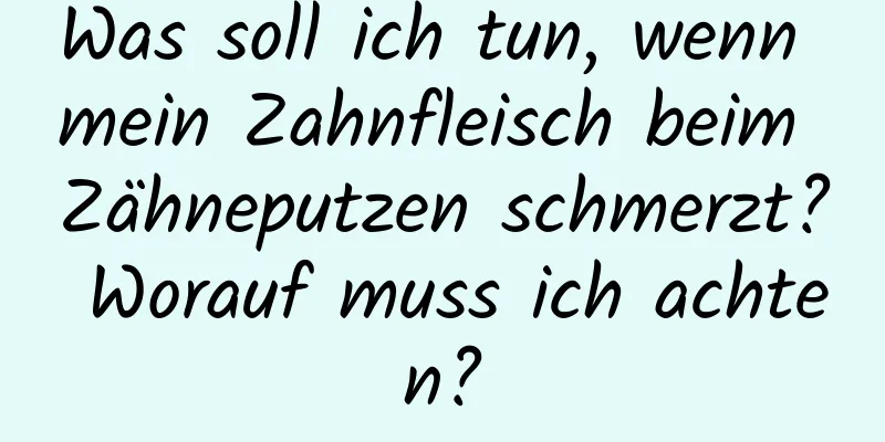 Was soll ich tun, wenn mein Zahnfleisch beim Zähneputzen schmerzt? Worauf muss ich achten?