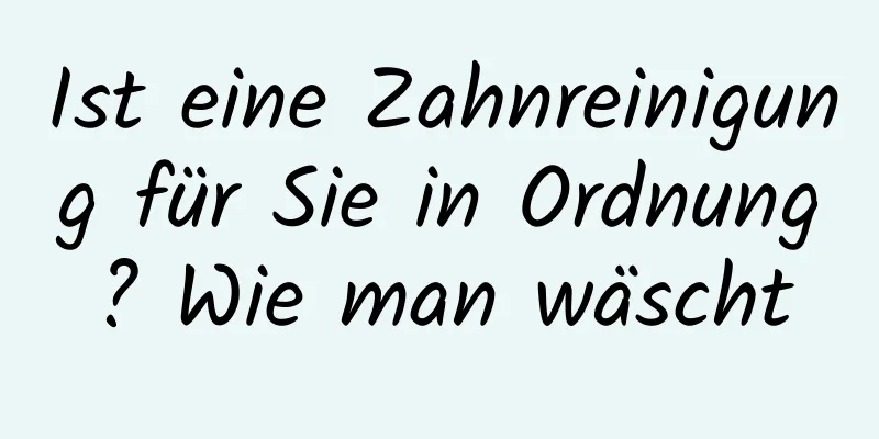 Ist eine Zahnreinigung für Sie in Ordnung? Wie man wäscht