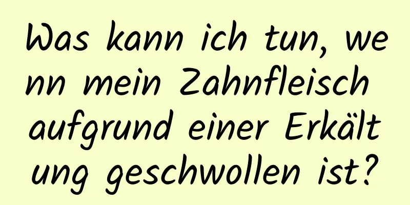 Was kann ich tun, wenn mein Zahnfleisch aufgrund einer Erkältung geschwollen ist?