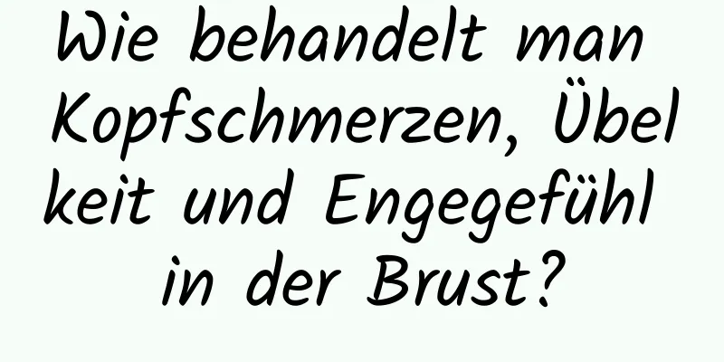 Wie behandelt man Kopfschmerzen, Übelkeit und Engegefühl in der Brust?