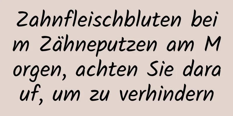 Zahnfleischbluten beim Zähneputzen am Morgen, achten Sie darauf, um zu verhindern
