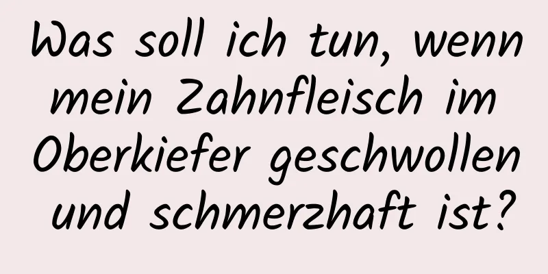 Was soll ich tun, wenn mein Zahnfleisch im Oberkiefer geschwollen und schmerzhaft ist?