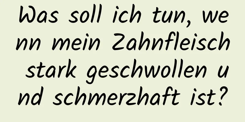 Was soll ich tun, wenn mein Zahnfleisch stark geschwollen und schmerzhaft ist?