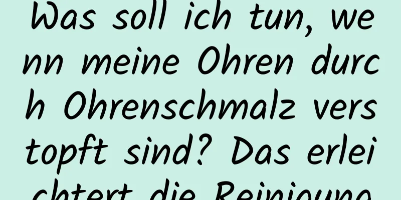 Was soll ich tun, wenn meine Ohren durch Ohrenschmalz verstopft sind? Das erleichtert die Reinigung