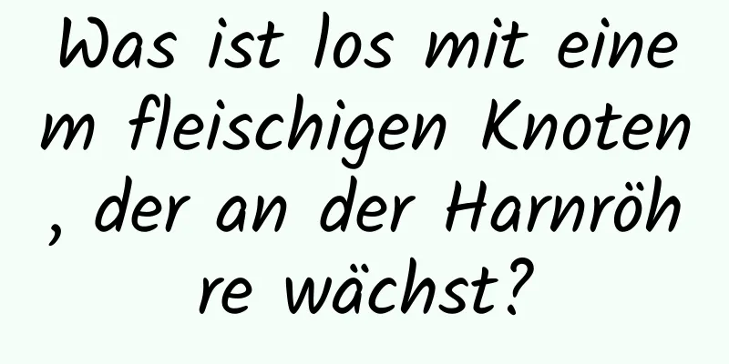 Was ist los mit einem fleischigen Knoten, der an der Harnröhre wächst?