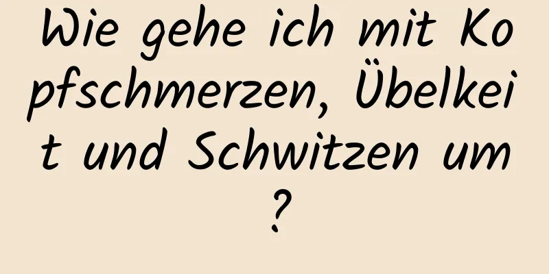 Wie gehe ich mit Kopfschmerzen, Übelkeit und Schwitzen um?