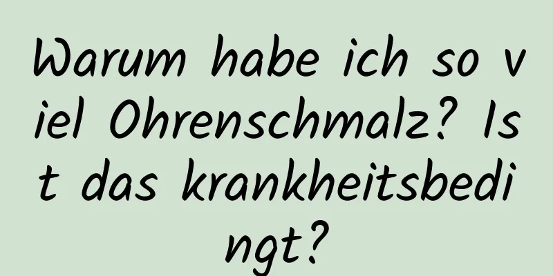 Warum habe ich so viel Ohrenschmalz? Ist das krankheitsbedingt?