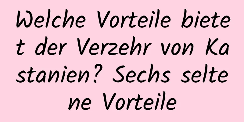 Welche Vorteile bietet der Verzehr von Kastanien? Sechs seltene Vorteile