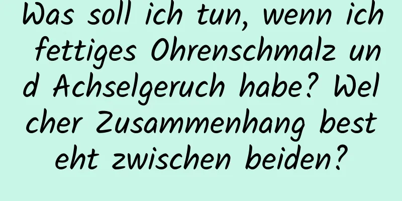 Was soll ich tun, wenn ich fettiges Ohrenschmalz und Achselgeruch habe? Welcher Zusammenhang besteht zwischen beiden?