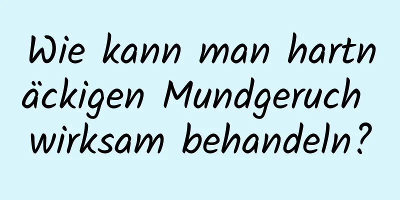 Wie kann man hartnäckigen Mundgeruch wirksam behandeln?