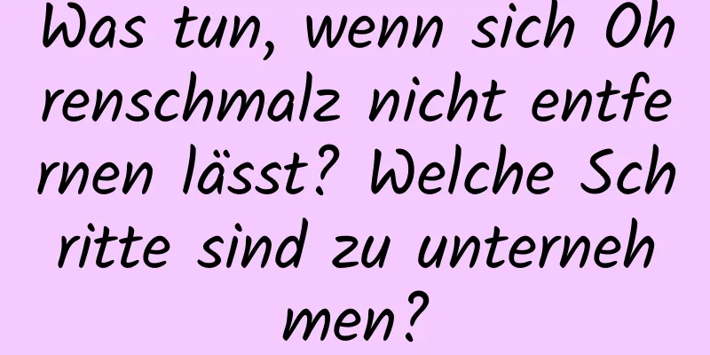 Was tun, wenn sich Ohrenschmalz nicht entfernen lässt? Welche Schritte sind zu unternehmen?