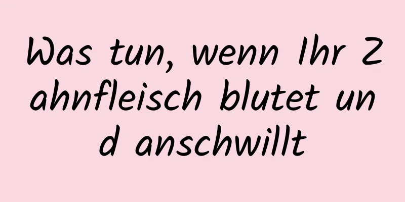 Was tun, wenn Ihr Zahnfleisch blutet und anschwillt