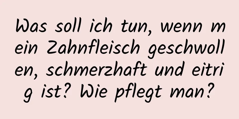 Was soll ich tun, wenn mein Zahnfleisch geschwollen, schmerzhaft und eitrig ist? Wie pflegt man?