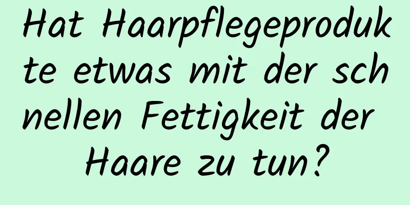 Hat Haarpflegeprodukte etwas mit der schnellen Fettigkeit der Haare zu tun?