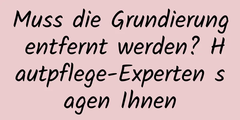 Muss die Grundierung entfernt werden? Hautpflege-Experten sagen Ihnen