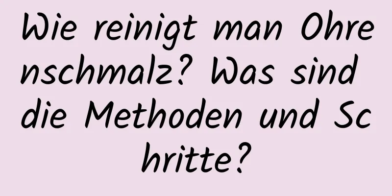 Wie reinigt man Ohrenschmalz? Was sind die Methoden und Schritte?