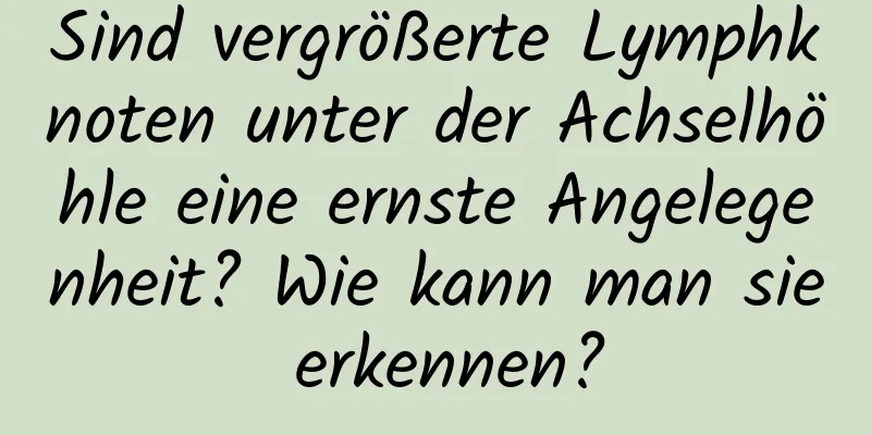 Sind vergrößerte Lymphknoten unter der Achselhöhle eine ernste Angelegenheit? Wie kann man sie erkennen?