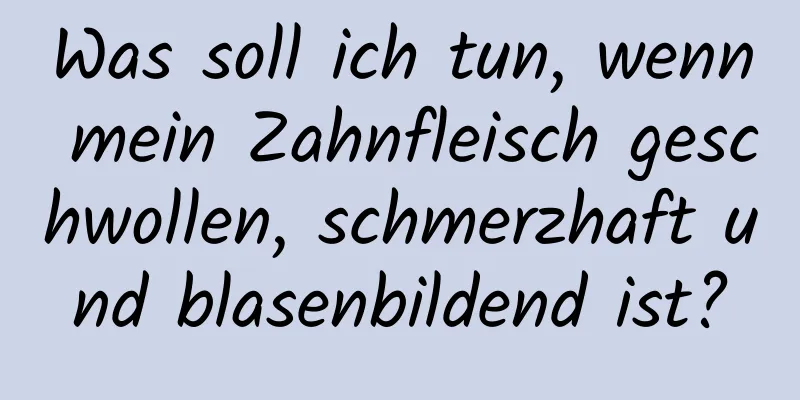 Was soll ich tun, wenn mein Zahnfleisch geschwollen, schmerzhaft und blasenbildend ist?