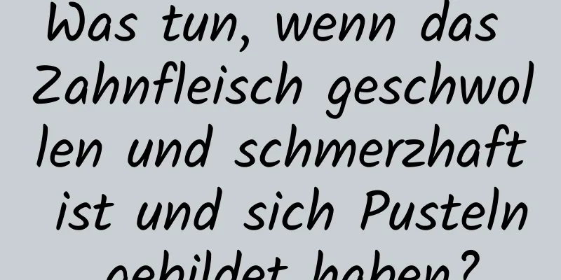 Was tun, wenn das Zahnfleisch geschwollen und schmerzhaft ist und sich Pusteln gebildet haben?