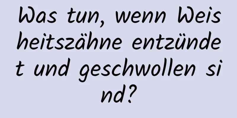 Was tun, wenn Weisheitszähne entzündet und geschwollen sind?