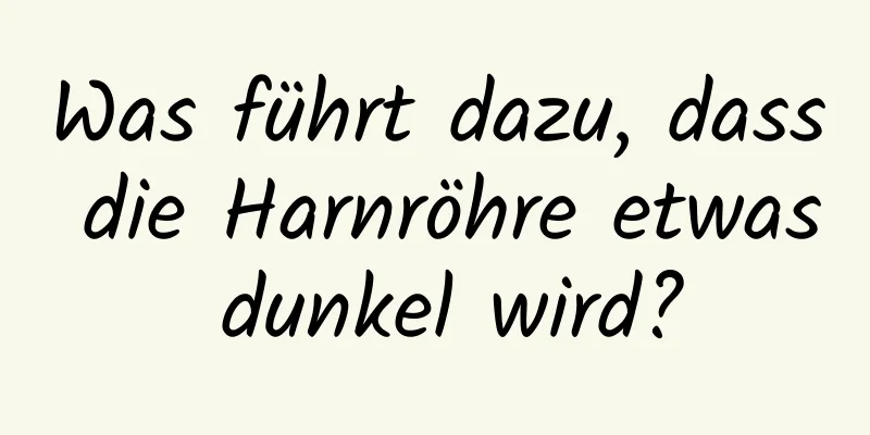 Was führt dazu, dass die Harnröhre etwas dunkel wird?