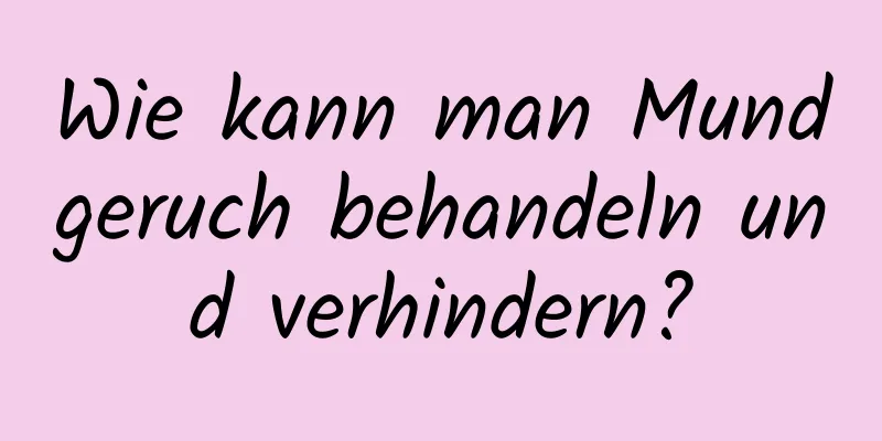 Wie kann man Mundgeruch behandeln und verhindern?