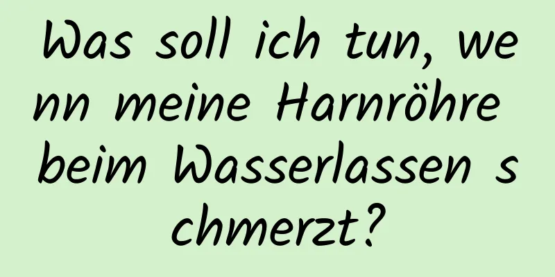 Was soll ich tun, wenn meine Harnröhre beim Wasserlassen schmerzt?