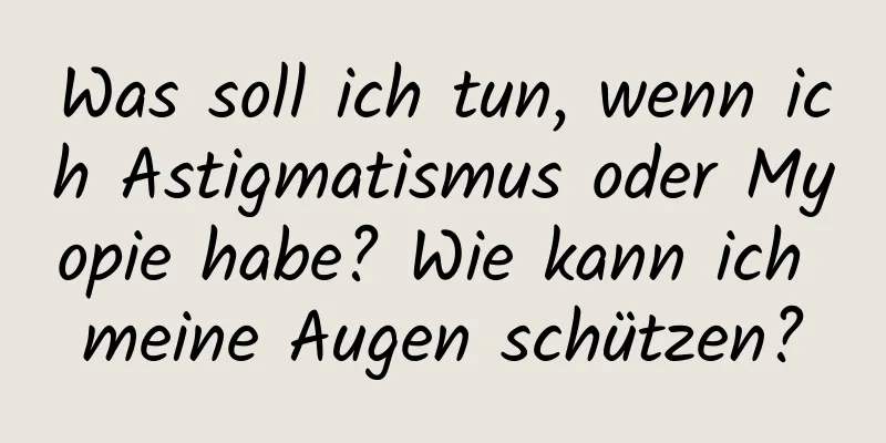 Was soll ich tun, wenn ich Astigmatismus oder Myopie habe? Wie kann ich meine Augen schützen?