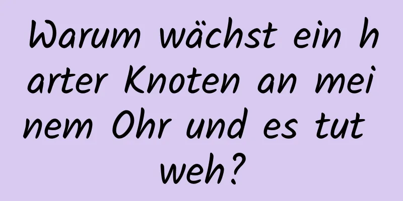 Warum wächst ein harter Knoten an meinem Ohr und es tut weh?