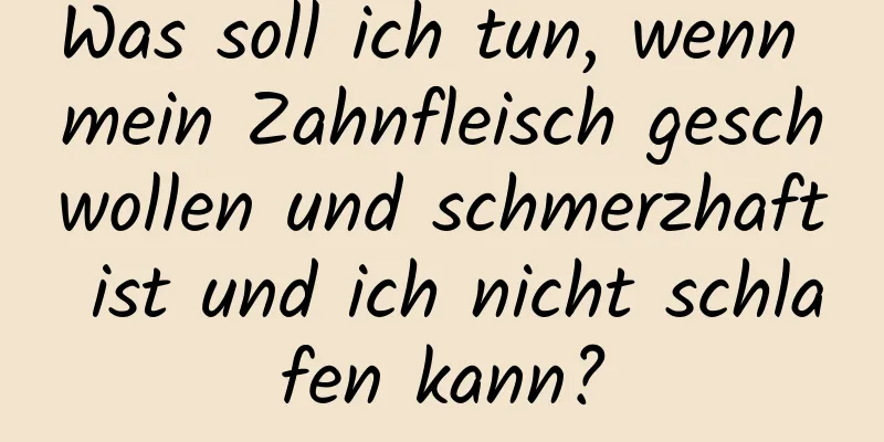 Was soll ich tun, wenn mein Zahnfleisch geschwollen und schmerzhaft ist und ich nicht schlafen kann?