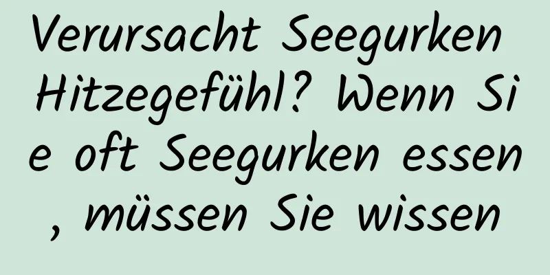 Verursacht Seegurken Hitzegefühl? Wenn Sie oft Seegurken essen, müssen Sie wissen