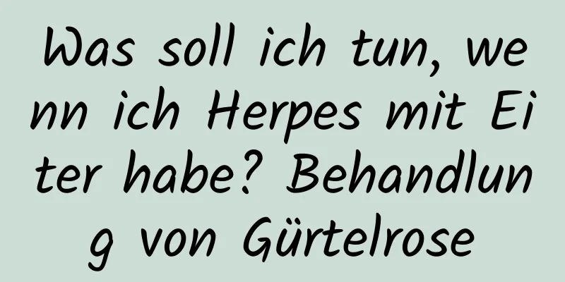 Was soll ich tun, wenn ich Herpes mit Eiter habe? Behandlung von Gürtelrose