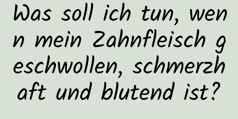 Was soll ich tun, wenn mein Zahnfleisch geschwollen, schmerzhaft und blutend ist?