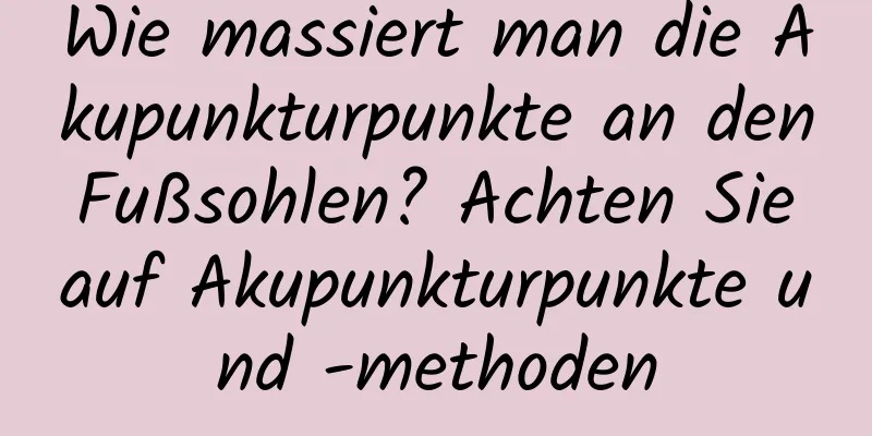 Wie massiert man die Akupunkturpunkte an den Fußsohlen? Achten Sie auf Akupunkturpunkte und -methoden