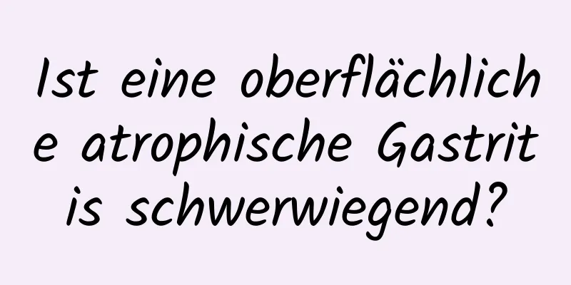 Ist eine oberflächliche atrophische Gastritis schwerwiegend?