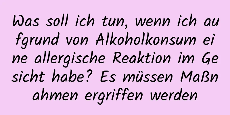Was soll ich tun, wenn ich aufgrund von Alkoholkonsum eine allergische Reaktion im Gesicht habe? Es müssen Maßnahmen ergriffen werden