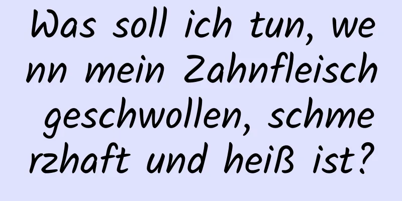 Was soll ich tun, wenn mein Zahnfleisch geschwollen, schmerzhaft und heiß ist?