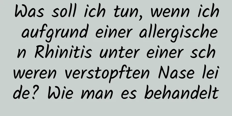 Was soll ich tun, wenn ich aufgrund einer allergischen Rhinitis unter einer schweren verstopften Nase leide? Wie man es behandelt