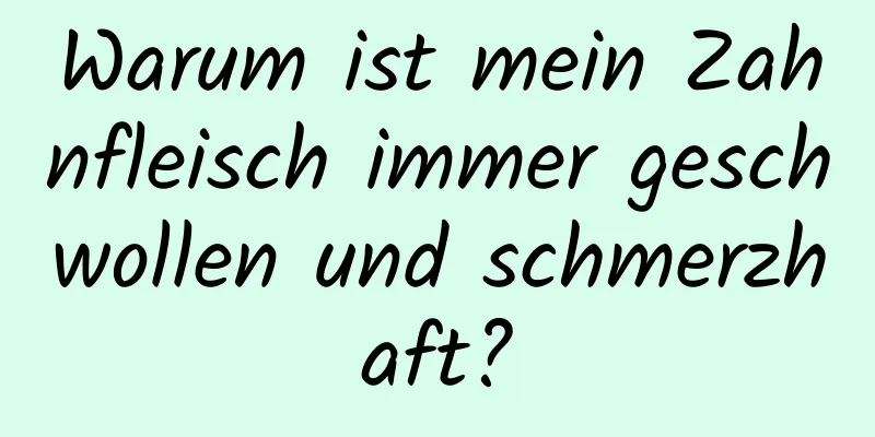 Warum ist mein Zahnfleisch immer geschwollen und schmerzhaft?