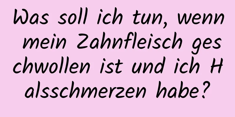 Was soll ich tun, wenn mein Zahnfleisch geschwollen ist und ich Halsschmerzen habe?