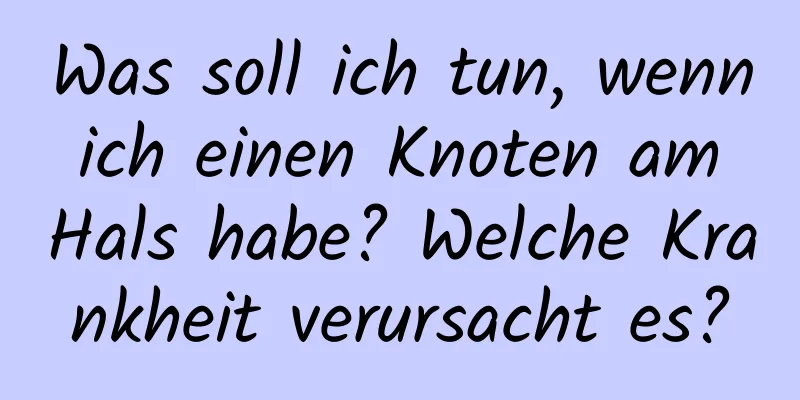 Was soll ich tun, wenn ich einen Knoten am Hals habe? Welche Krankheit verursacht es?