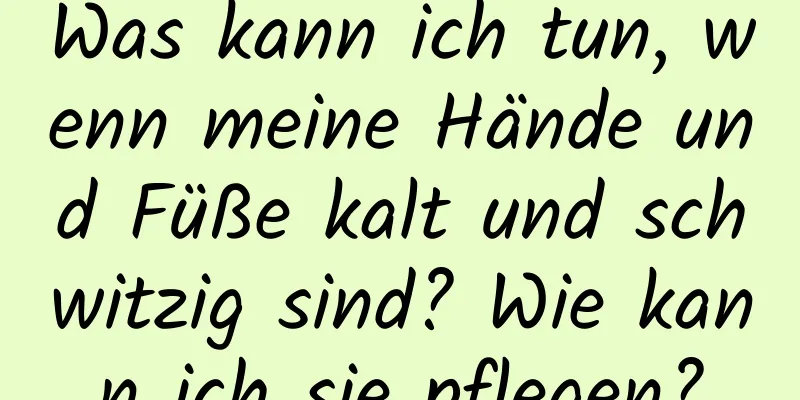 Was kann ich tun, wenn meine Hände und Füße kalt und schwitzig sind? Wie kann ich sie pflegen?
