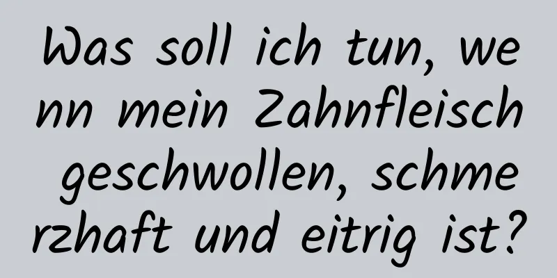 Was soll ich tun, wenn mein Zahnfleisch geschwollen, schmerzhaft und eitrig ist?